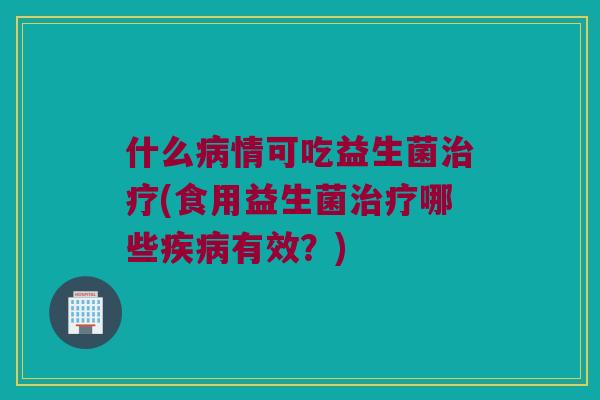 什么病情可吃益生菌治疗(食用益生菌治疗哪些疾病有效？)