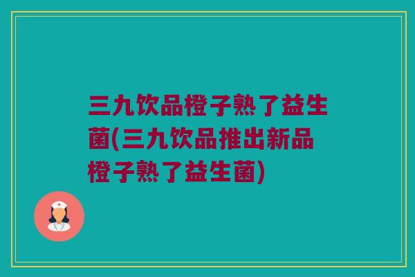 三九饮品橙子熟了益生菌(三九饮品推出新品橙子熟了益生菌)