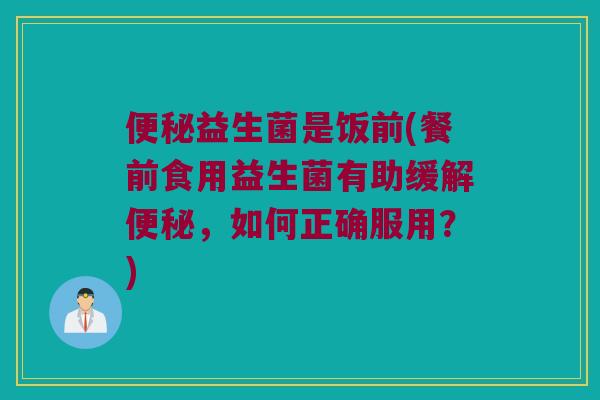 便秘益生菌是饭前(餐前食用益生菌有助缓解便秘，如何正确服用？)