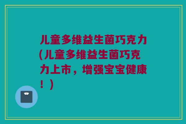 儿童多维益生菌巧克力(儿童多维益生菌巧克力上市，增强宝宝健康！)