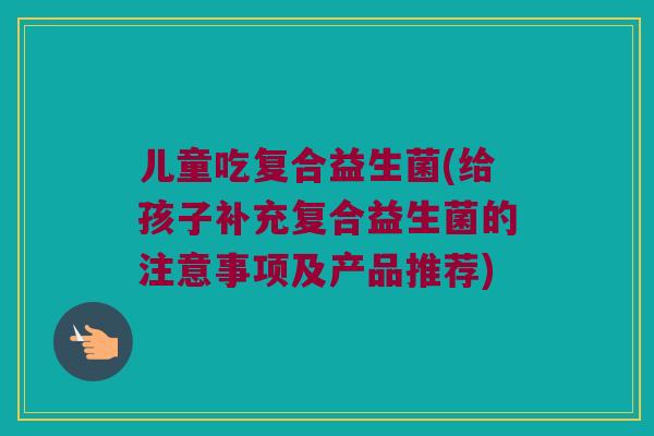儿童吃复合益生菌(给孩子补充复合益生菌的注意事项及产品推荐)