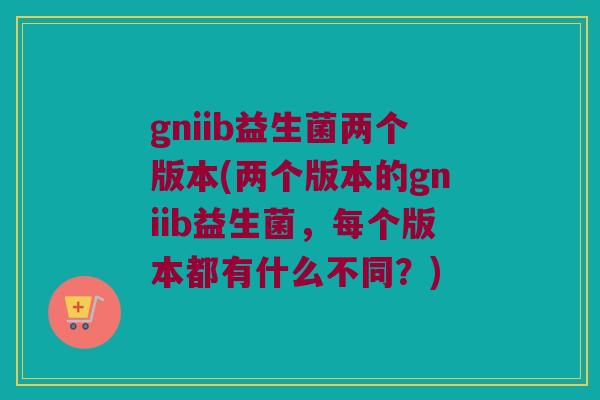 gniib益生菌两个版本(两个版本的gniib益生菌，每个版本都有什么不同？)