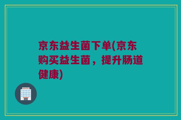 京东益生菌下单(京东购买益生菌，提升肠道健康)