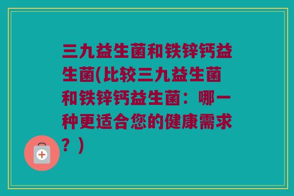 三九益生菌和铁锌钙益生菌(比较三九益生菌和铁锌钙益生菌：哪一种更适合您的健康需求？)