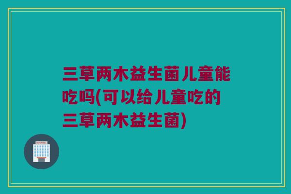 三草两木益生菌儿童能吃吗(可以给儿童吃的三草两木益生菌)
