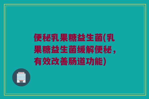 乳果糖益生菌(乳果糖益生菌缓解,有效改善肠道功能) 乳果糖益生菌(乳果糖益生菌缓解,有效改善肠道功能)