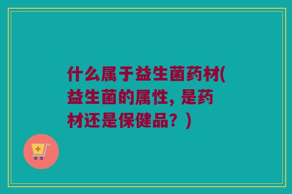 什么属于益生菌药材(益生菌的属性, 是药材还是保健品？)