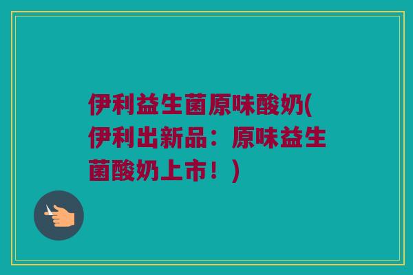 伊利益生菌原味酸奶(伊利出新品：原味益生菌酸奶上市！)