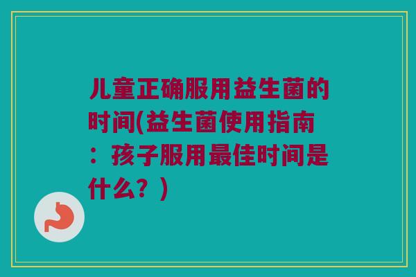 儿童正确服用益生菌的时间(益生菌使用指南：孩子服用最佳时间是什么？)