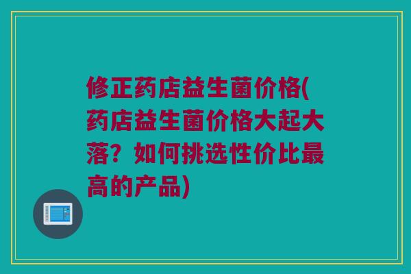 修正药店益生菌价格(药店益生菌价格大起大落？如何挑选性价比最高的产品)