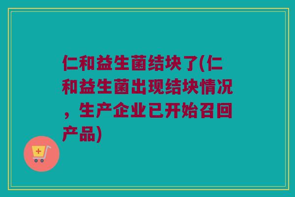 仁和益生菌结块了(仁和益生菌出现结块情况，生产企业已开始召回产品)