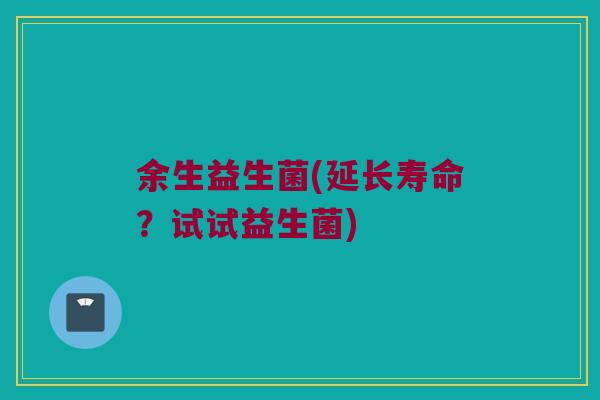 余生益生菌(延长寿命？试试益生菌)