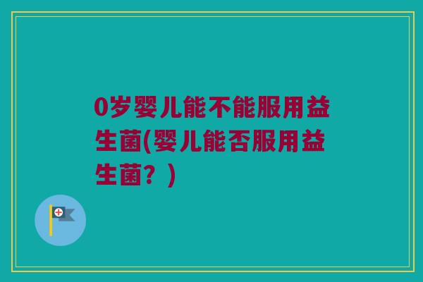 0岁婴儿能不能服用益生菌(婴儿能否服用益生菌？)