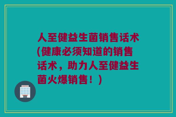 人至健益生菌销售话术(健康必须知道的销售话术,助力人至健益生菌火爆销售!) 人至健益生菌销售话术(健康必须知道的销售话术,助力人至健益生菌火爆销售!)
