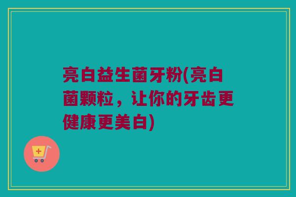 亮白益生菌牙粉(亮白菌颗粒，让你的牙齿更健康更美白)