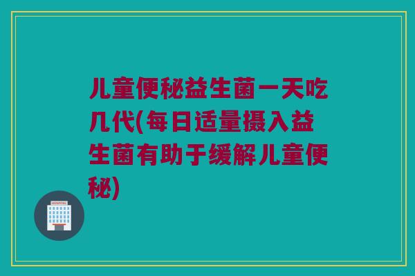 儿童便秘益生菌一天吃几代(每日适量摄入益生菌有助于缓解儿童便秘)