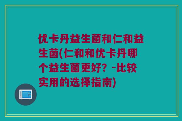 优卡丹益生菌和仁和益生菌(仁和和优卡丹哪个益生菌更好？-比较实用的选择指南)
