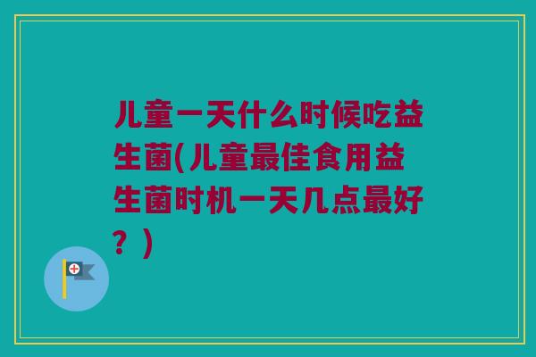 儿童一天什么时候吃益生菌(儿童最佳食用益生菌时机一天几点最好？)