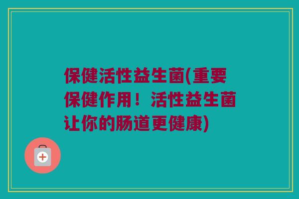保健活性益生菌(重要保健作用！活性益生菌让你的肠道更健康)