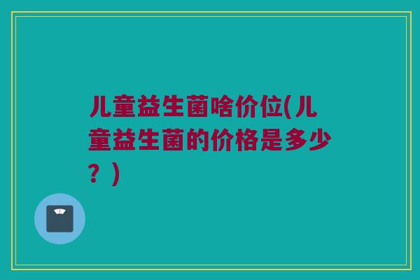 儿童益生菌啥价位(儿童益生菌的价格是多少？)