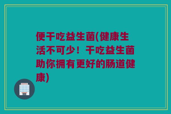便干吃益生菌(健康生活不可少！干吃益生菌助你拥有更好的肠道健康)
