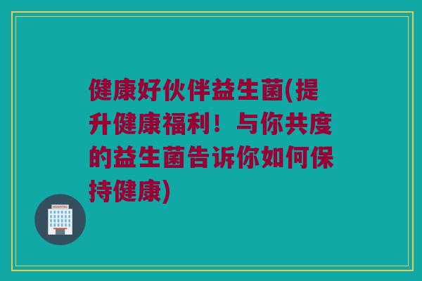 健康好伙伴益生菌(提升健康福利！与你共度的益生菌告诉你如何保持健康)