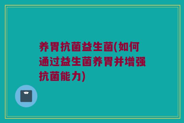 养胃抗菌益生菌(如何通过益生菌养胃并增强抗菌能力)
