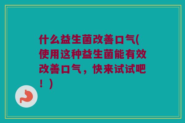什么益生菌改善口气(使用这种益生菌能有效改善口气，快来试试吧！)