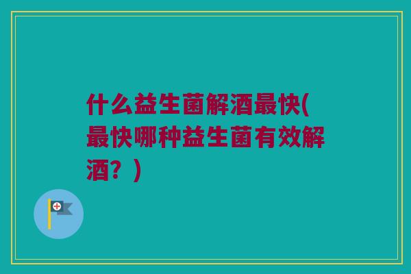 什么益生菌解酒最快(最快哪种益生菌有效解酒？)