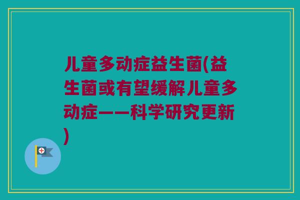 儿童多动症益生菌(益生菌或有望缓解儿童多动症——科学研究更新)
