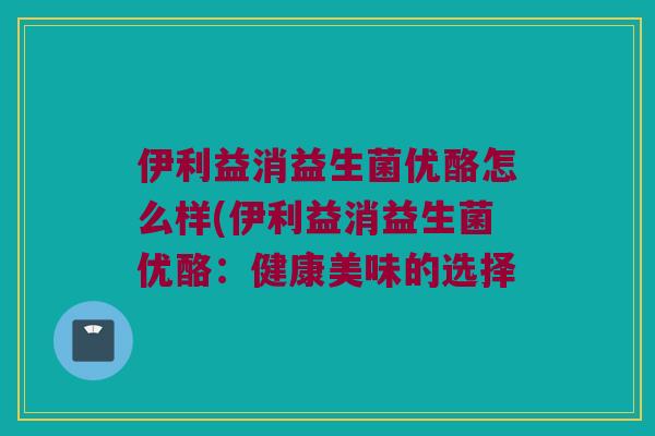 伊利益消益生菌优酪怎么样(伊利益消益生菌优酪：健康美味的选择