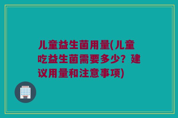 儿童益生菌用量(儿童吃益生菌需要多少？建议用量和注意事项)