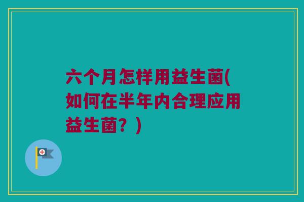 六个月怎样用益生菌(如何在半年内合理应用益生菌？)