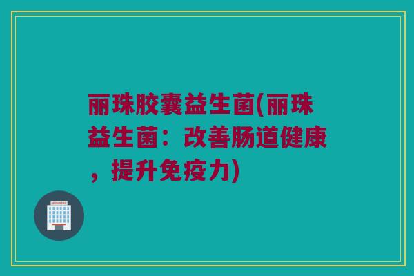 丽珠胶囊益生菌(丽珠益生菌：改善肠道健康，提升免疫力)