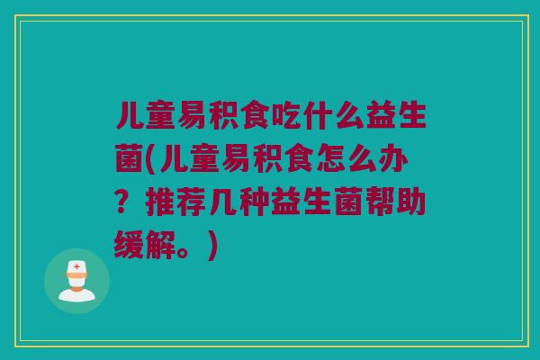 儿童易积食吃什么益生菌(儿童易积食怎么办？推荐几种益生菌帮助缓解。)