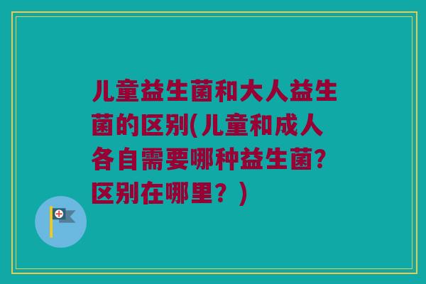 儿童益生菌和大人益生菌的区别(儿童和成人各自需要哪种益生菌？区别在哪里？)
