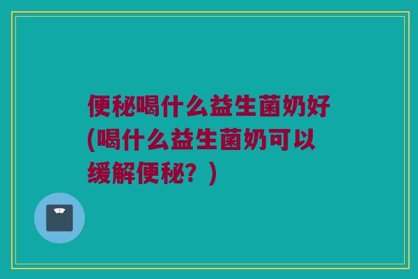 便秘喝什么益生菌奶好(喝什么益生菌奶可以缓解便秘？)