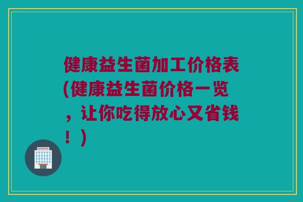 健康益生菌加工价格表(健康益生菌价格一览，让你吃得放心又省钱！)