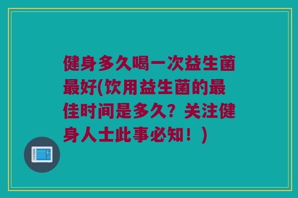 健身多久喝一次益生菌最好(饮用益生菌的最佳时间是多久？关注健身人士此事必知！)