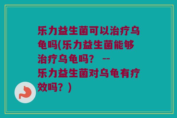 乐力益生菌可以治疗乌龟吗(乐力益生菌能够治疗乌龟吗？ -- 乐力益生菌对乌龟有疗效吗？)