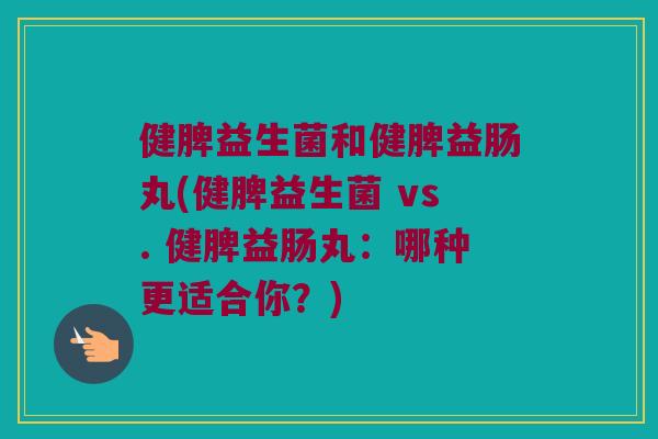 健脾益生菌和健脾益肠丸(健脾益生菌 vs. 健脾益肠丸：哪种更适合你？)
