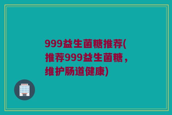 999益生菌糖推荐(推荐999益生菌糖，维护肠道健康)