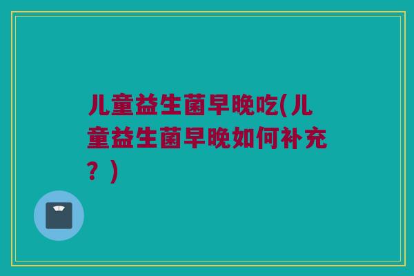 儿童益生菌早晚吃(儿童益生菌早晚如何补充？)
