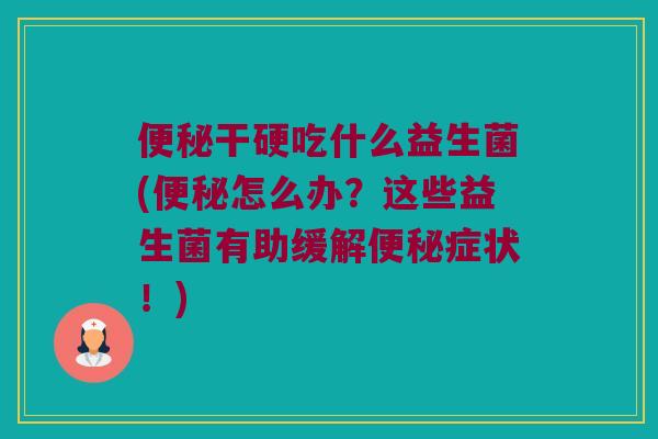 便秘干硬吃什么益生菌(便秘怎么办？这些益生菌有助缓解便秘症状！)