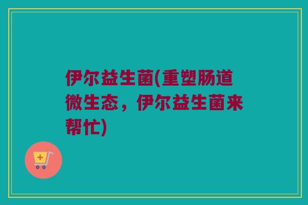 伊尔益生菌(重塑肠道微生态，伊尔益生菌来帮忙)