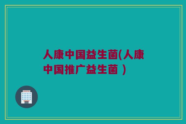 人康中国益生菌(人康中国推广益生菌 )