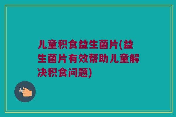 儿童积食益生菌片(益生菌片有效帮助儿童解决积食问题)
