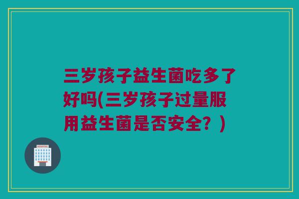 三岁孩子益生菌吃多了好吗(三岁孩子过量服用益生菌是否安全？)