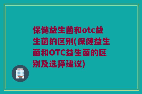 保健益生菌和otc益生菌的区别(保健益生菌和OTC益生菌的区别及选择建议)