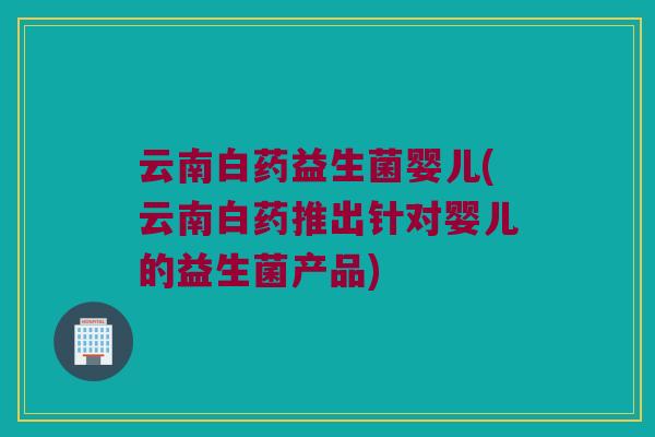 云南白药益生菌婴儿(云南白药推出针对婴儿的益生菌产品)